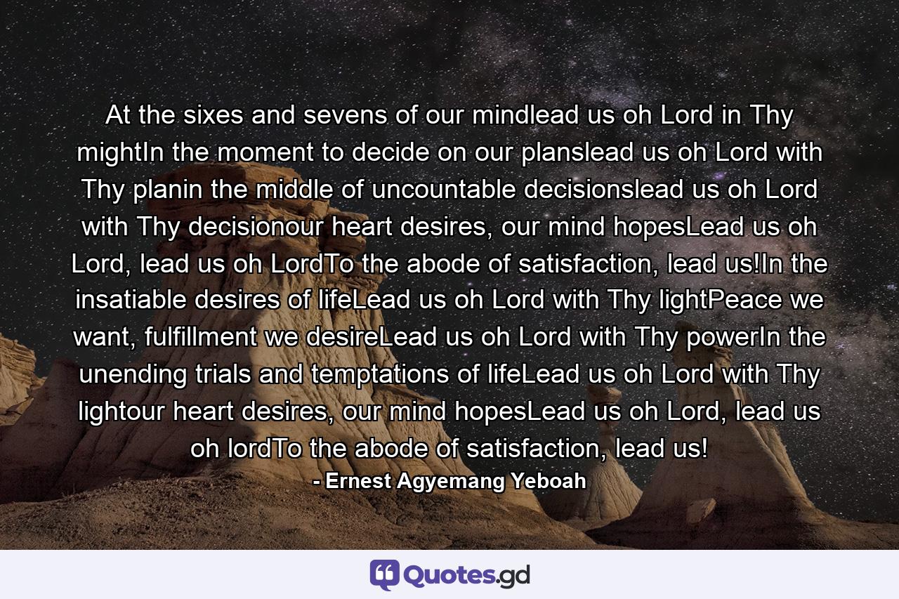 At the sixes and sevens of our mindlead us oh Lord in Thy mightIn the moment to decide on our planslead us oh Lord with Thy planin the middle of uncountable decisionslead us oh Lord with Thy decisionour heart desires, our mind hopesLead us oh Lord, lead us oh LordTo the abode of satisfaction, lead us!In the insatiable desires of lifeLead us oh Lord with Thy lightPeace we want, fulfillment we desireLead us oh Lord with Thy powerIn the unending trials and temptations of lifeLead us oh Lord with Thy lightour heart desires, our mind hopesLead us oh Lord, lead us oh lordTo the abode of satisfaction, lead us! - Quote by Ernest Agyemang Yeboah