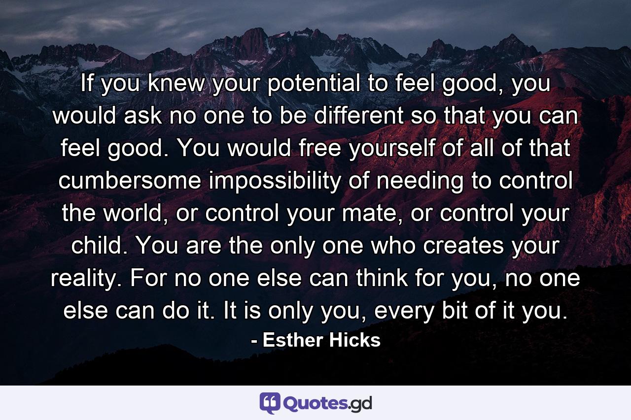 If you knew your potential to feel good, you would ask no one to be different so that you can feel good. You would free yourself of all of that cumbersome impossibility of needing to control the world, or control your mate, or control your child. You are the only one who creates your reality. For no one else can think for you, no one else can do it. It is only you, every bit of it you. - Quote by Esther Hicks