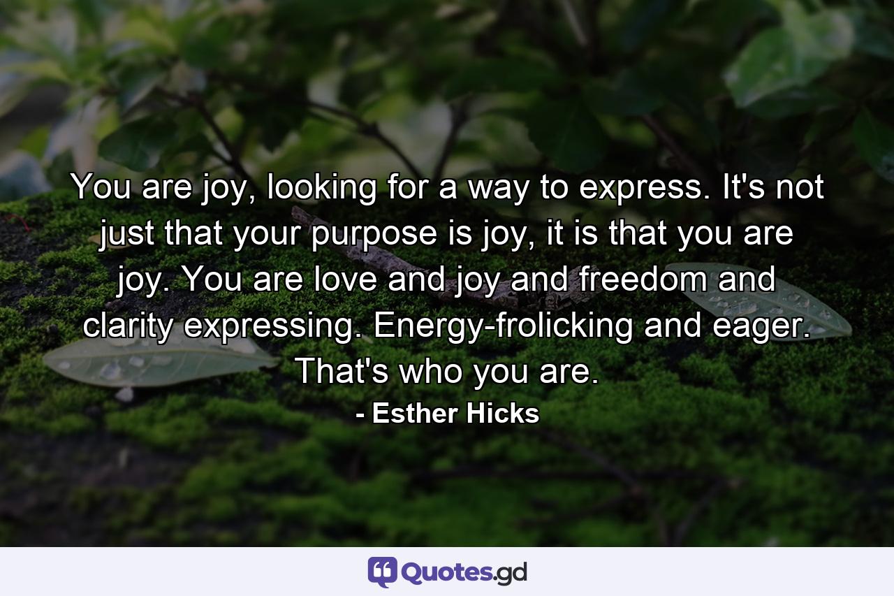 You are joy, looking for a way to express. It's not just that your purpose is joy, it is that you are joy. You are love and joy and freedom and clarity expressing. Energy-frolicking and eager. That's who you are. - Quote by Esther Hicks