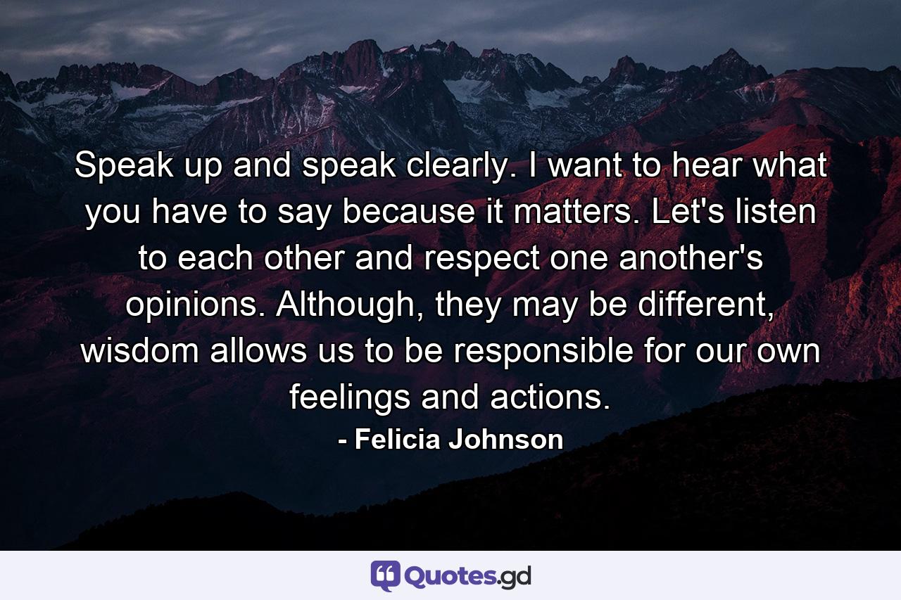 Speak up and speak clearly. I want to hear what you have to say because it matters. Let's listen to each other and respect one another's opinions. Although, they may be different, wisdom allows us to be responsible for our own feelings and actions. - Quote by Felicia Johnson