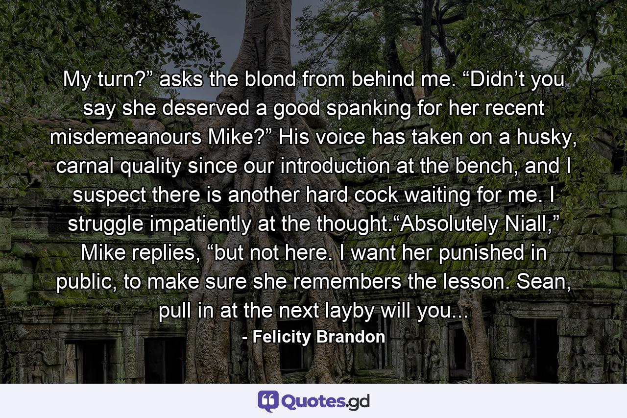 My turn?” asks the blond from behind me. “Didn’t you say she deserved a good spanking for her recent misdemeanours Mike?” His voice has taken on a husky, carnal quality since our introduction at the bench, and I suspect there is another hard cock waiting for me. I struggle impatiently at the thought.“Absolutely Niall,” Mike replies, “but not here. I want her punished in public, to make sure she remembers the lesson. Sean, pull in at the next layby will you... - Quote by Felicity Brandon