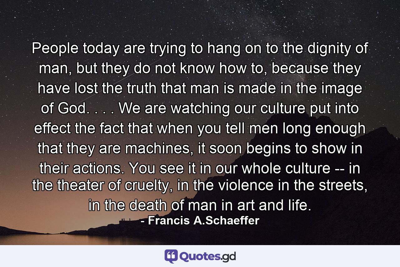 People today are trying to hang on to the dignity of man, but they do not know how to, because they have lost the truth that man is made in the image of God. . . . We are watching our culture put into effect the fact that when you tell men long enough that they are machines, it soon begins to show in their actions. You see it in our whole culture -- in the theater of cruelty, in the violence in the streets, in the death of man in art and life. - Quote by Francis A.Schaeffer