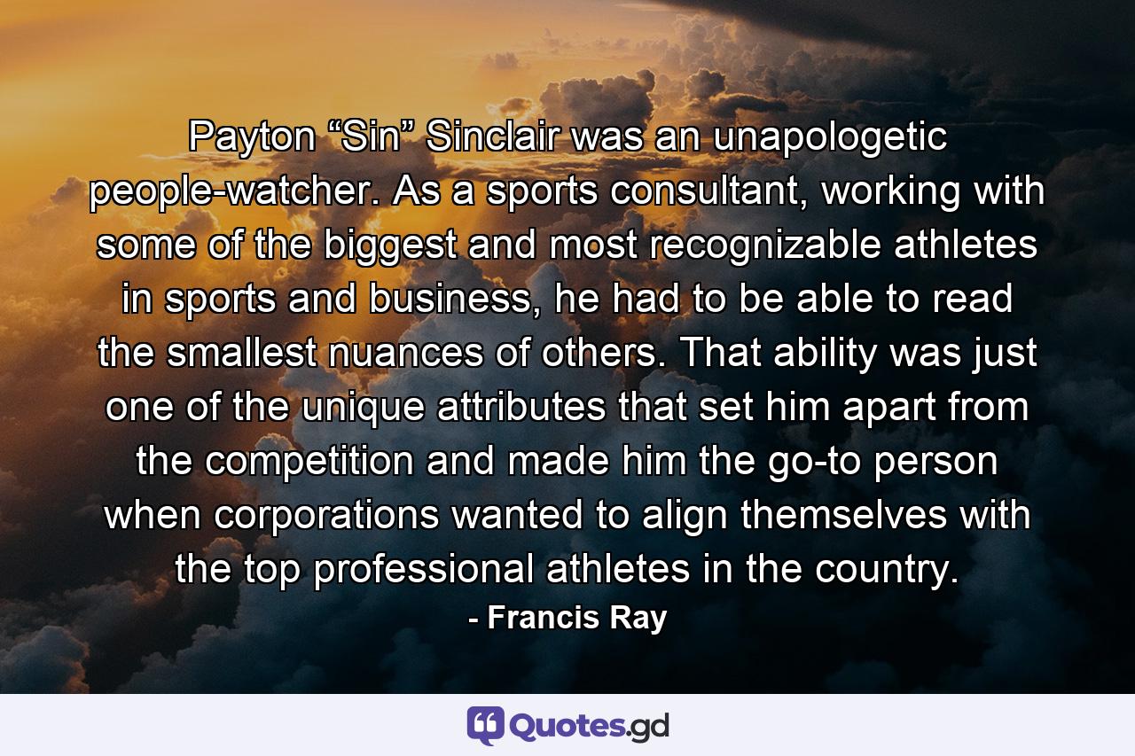 Payton “Sin” Sinclair was an unapologetic people-watcher. As a sports consultant, working with some of the biggest and most recognizable athletes in sports and business, he had to be able to read the smallest nuances of others. That ability was just one of the unique attributes that set him apart from the competition and made him the go-to person when corporations wanted to align themselves with the top professional athletes in the country. - Quote by Francis Ray