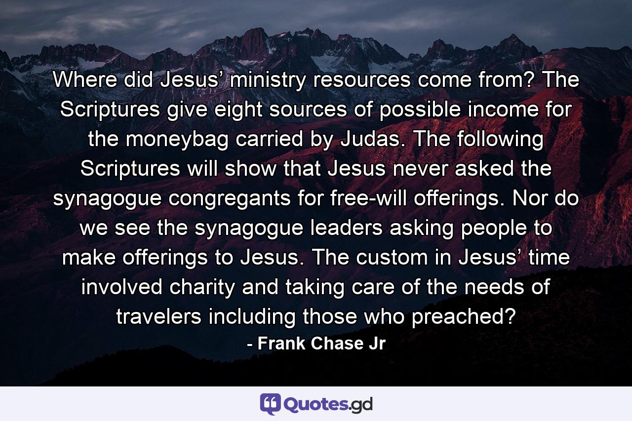 Where did Jesus’ ministry resources come from? The Scriptures give eight sources of possible income for the moneybag carried by Judas. The following Scriptures will show that Jesus never asked the synagogue congregants for free-will offerings. Nor do we see the synagogue leaders asking people to make offerings to Jesus. The custom in Jesus’ time involved charity and taking care of the needs of travelers including those who preached? - Quote by Frank Chase Jr