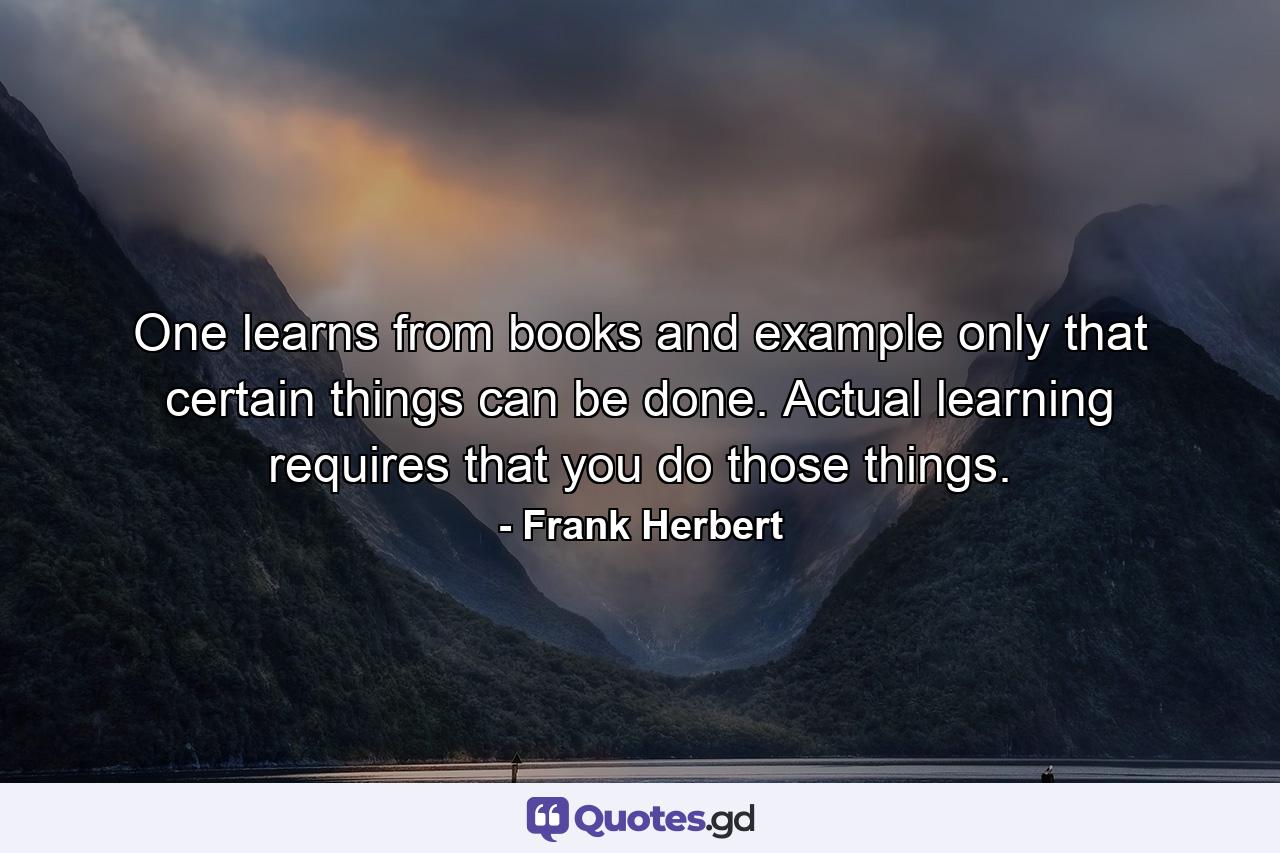 One learns from books and example only that certain things can be done. Actual learning requires that you do those things. - Quote by Frank Herbert
