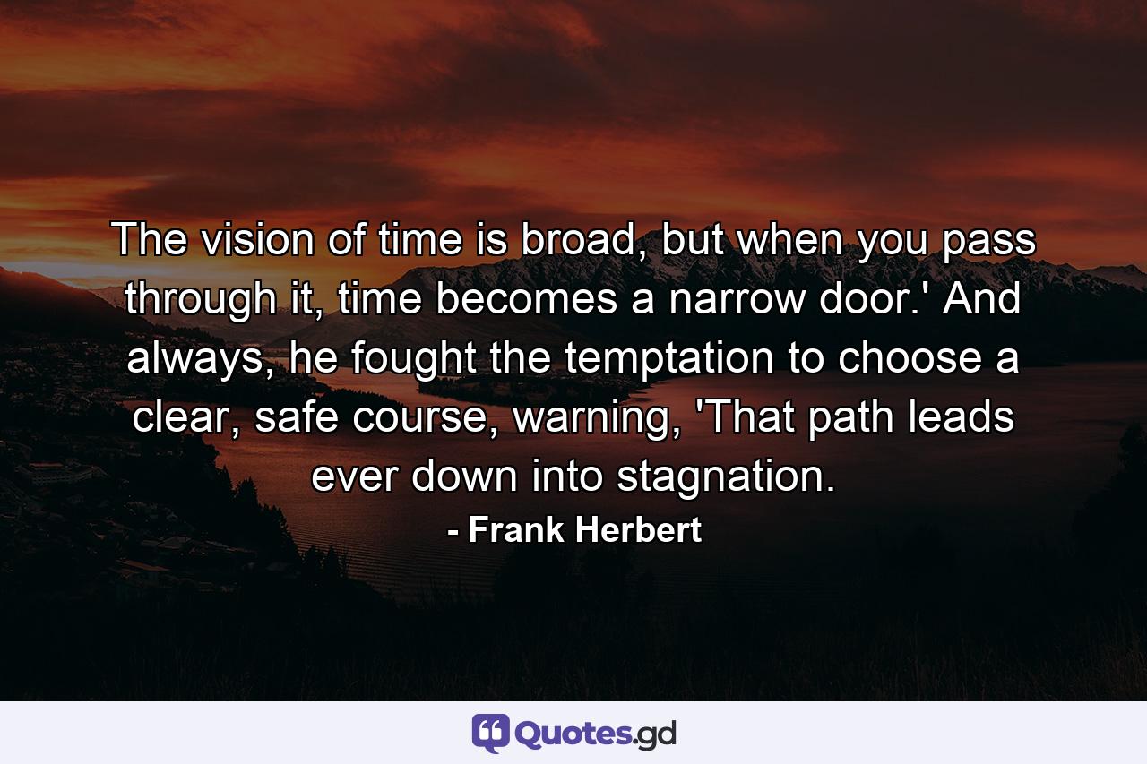 The vision of time is broad, but when you pass through it, time becomes a narrow door.' And always, he fought the temptation to choose a clear, safe course, warning, 'That path leads ever down into stagnation. - Quote by Frank Herbert