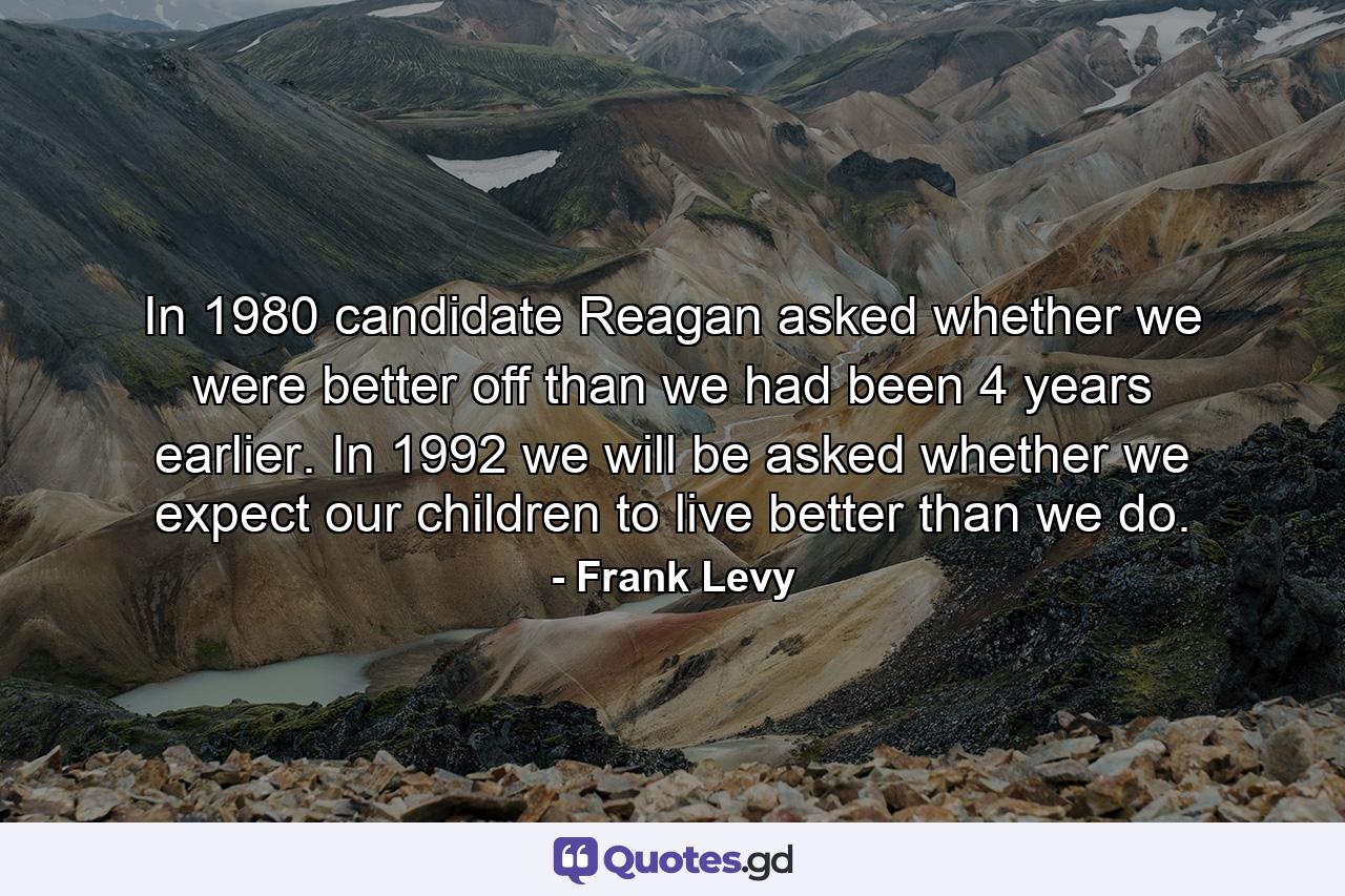 In 1980 candidate Reagan asked whether we were better off than we had been 4 years earlier. In 1992 we will be asked whether we expect our children to live better than we do. - Quote by Frank Levy