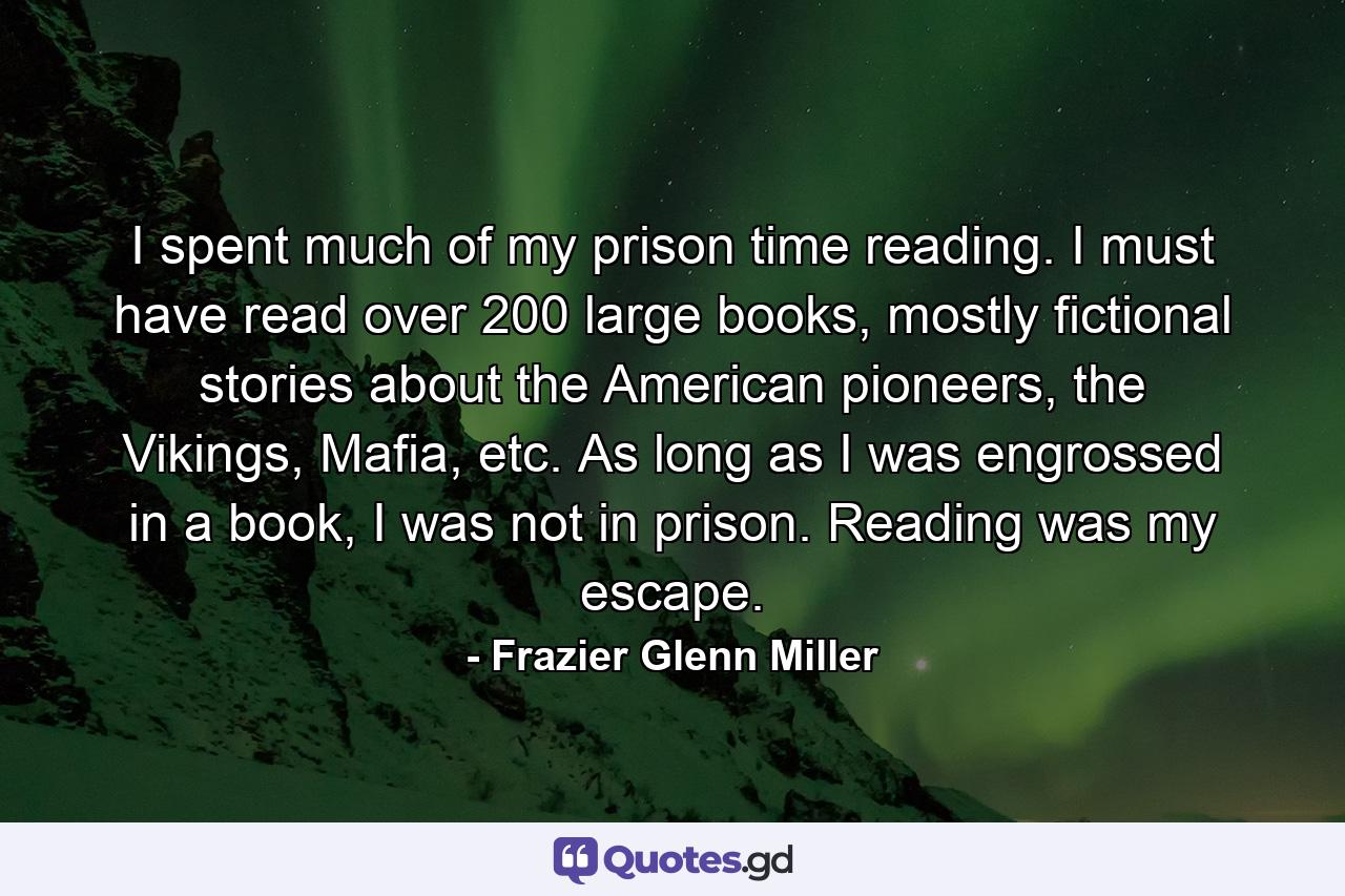 I spent much of my prison time reading. I must have read over 200 large books, mostly fictional stories about the American pioneers, the Vikings, Mafia, etc. As long as I was engrossed in a book, I was not in prison. Reading was my escape. - Quote by Frazier Glenn Miller