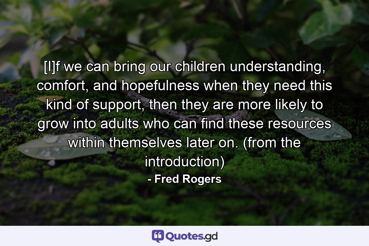 [I]f we can bring our children understanding, comfort, and hopefulness when they need this kind of support, then they are more likely to grow into adults who can find these resources within themselves later on. (from the introduction) - Quote by Fred Rogers