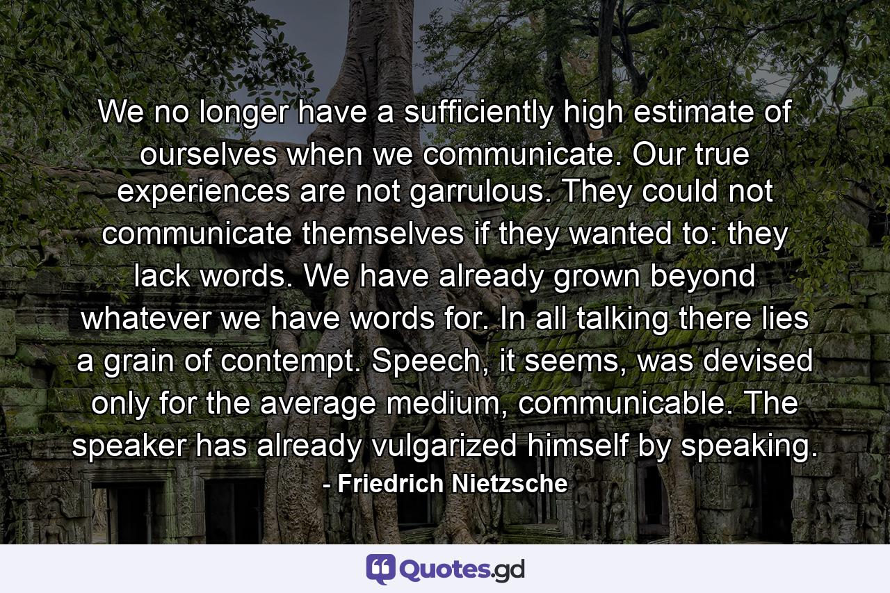 We no longer have a sufficiently high estimate of ourselves when we communicate. Our true experiences are not garrulous. They could not communicate themselves if they wanted to: they lack words. We have already grown beyond whatever we have words for. In all talking there lies a grain of contempt. Speech, it seems, was devised only for the average medium, communicable. The speaker has already vulgarized himself by speaking. - Quote by Friedrich Nietzsche