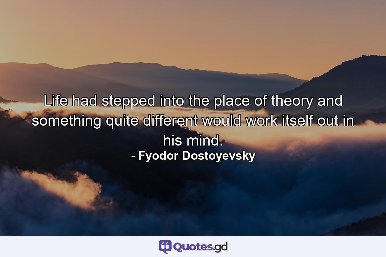 Life had stepped into the place of theory and something quite different would work itself out in his mind. - Quote by Fyodor Dostoyevsky