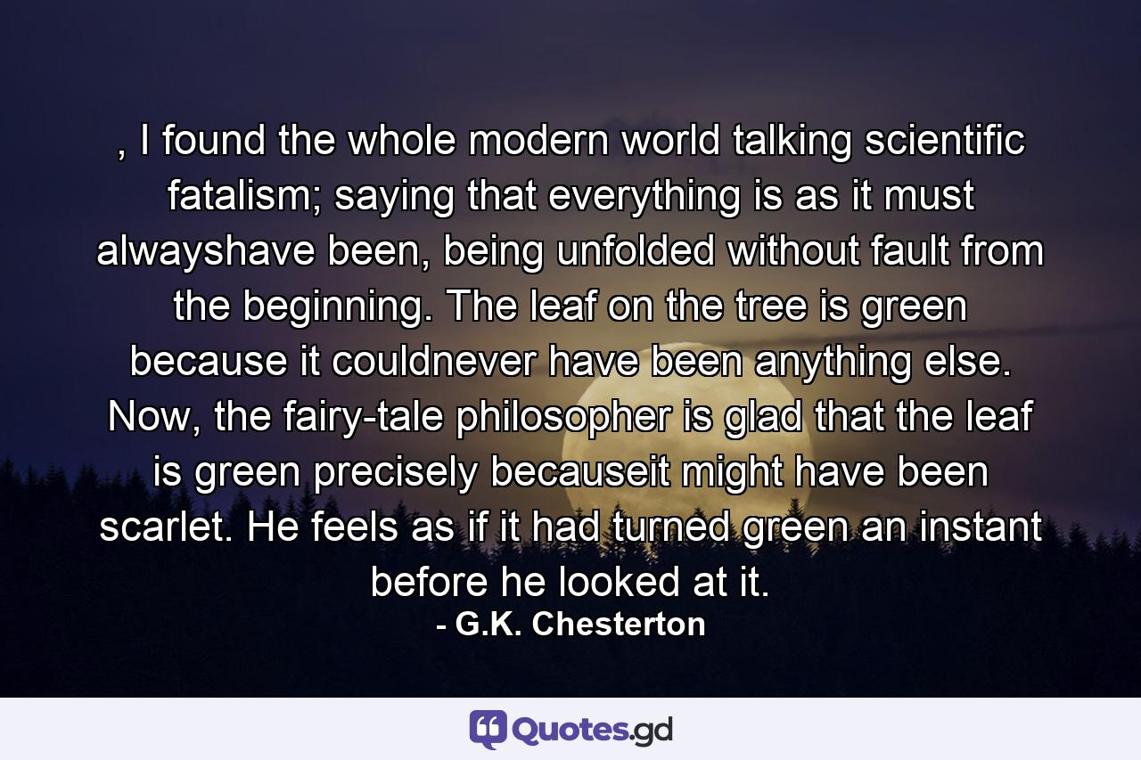 , I found the whole modern world talking scientific fatalism; saying that everything is as it must alwayshave been, being unfolded without fault from the beginning. The leaf on the tree is green because it couldnever have been anything else. Now, the fairy-tale philosopher is glad that the leaf is green precisely becauseit might have been scarlet. He feels as if it had turned green an instant before he looked at it. - Quote by G.K. Chesterton