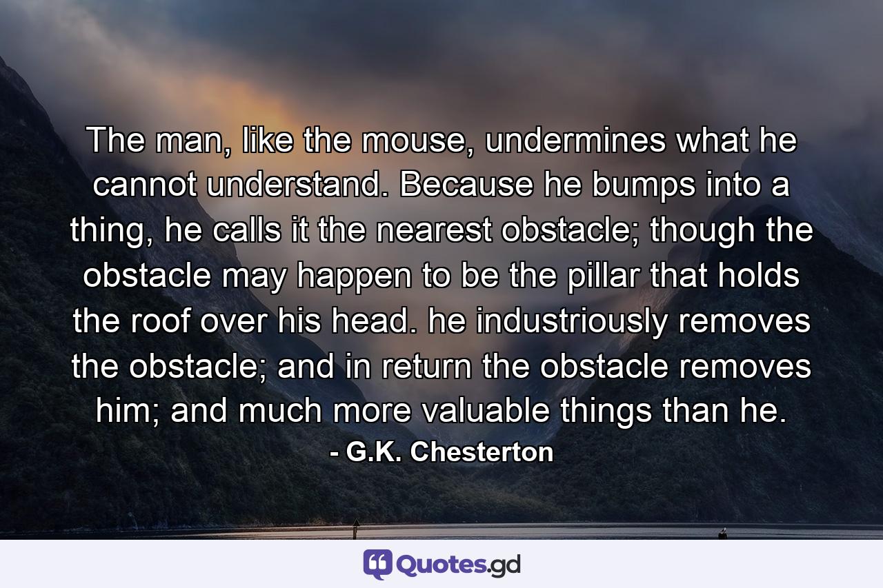 The man, like the mouse, undermines what he cannot understand. Because he bumps into a thing, he calls it the nearest obstacle; though the obstacle may happen to be the pillar that holds the roof over his head. he industriously removes the obstacle; and in return the obstacle removes him; and much more valuable things than he. - Quote by G.K. Chesterton