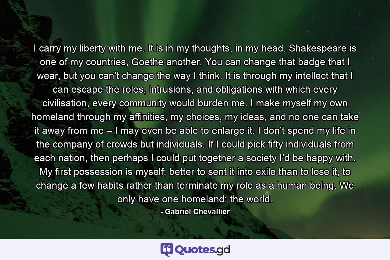 I carry my liberty with me. It is in my thoughts, in my head. Shakespeare is one of my countries, Goethe another. You can change that badge that I wear, but you can’t change the way I think. It is through my intellect that I can escape the roles, intrusions, and obligations with which every civilisation, every community would burden me. I make myself my own homeland through my affinities, my choices, my ideas, and no one can take it away from me – I may even be able to enlarge it. I don’t spend my life in the company of crowds but individuals. If I could pick fifty individuals from each nation, then perhaps I could put together a society I’d be happy with. My first possession is myself; better to sent it into exile than to lose it, to change a few habits rather than terminate my role as a human being. We only have one homeland: the world. - Quote by Gabriel Chevallier