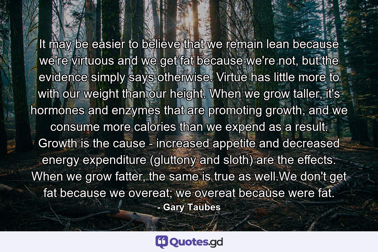 It may be easier to believe that we remain lean because we're virtuous and we get fat because we're not, but the evidence simply says otherwise. Virtue has little more to with our weight than our height. When we grow taller, it's hormones and enzymes that are promoting growth, and we consume more calories than we expend as a result. Growth is the cause - increased appetite and decreased energy expenditure (gluttony and sloth) are the effects. When we grow fatter, the same is true as well.We don't get fat because we overeat; we overeat because were fat. - Quote by Gary Taubes