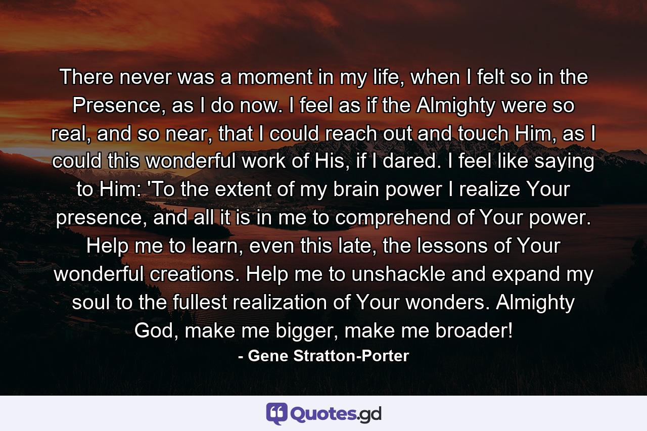 There never was a moment in my life, when I felt so in the Presence, as I do now. I feel as if the Almighty were so real, and so near, that I could reach out and touch Him, as I could this wonderful work of His, if I dared. I feel like saying to Him: 'To the extent of my brain power I realize Your presence, and all it is in me to comprehend of Your power. Help me to learn, even this late, the lessons of Your wonderful creations. Help me to unshackle and expand my soul to the fullest realization of Your wonders. Almighty God, make me bigger, make me broader! - Quote by Gene Stratton-Porter