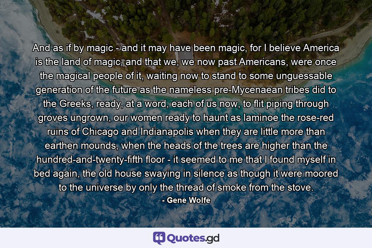 And as if by magic - and it may have been magic, for I believe America is the land of magic, and that we, we now past Americans, were once the magical people of it, waiting now to stand to some unguessable generation of the future as the nameless pre-Mycenaean tribes did to the Greeks, ready, at a word, each of us now, to flit piping through groves ungrown, our women ready to haunt as laminoe the rose-red ruins of Chicago and Indianapolis when they are little more than earthen mounds, when the heads of the trees are higher than the hundred-and-twenty-fifth floor - it seemed to me that I found myself in bed again, the old house swaying in silence as though it were moored to the universe by only the thread of smoke from the stove. - Quote by Gene Wolfe