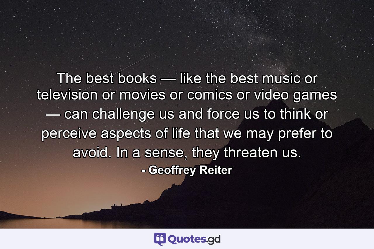 The best books — like the best music or television or movies or comics or video games — can challenge us and force us to think or perceive aspects of life that we may prefer to avoid. In a sense, they threaten us. - Quote by Geoffrey Reiter