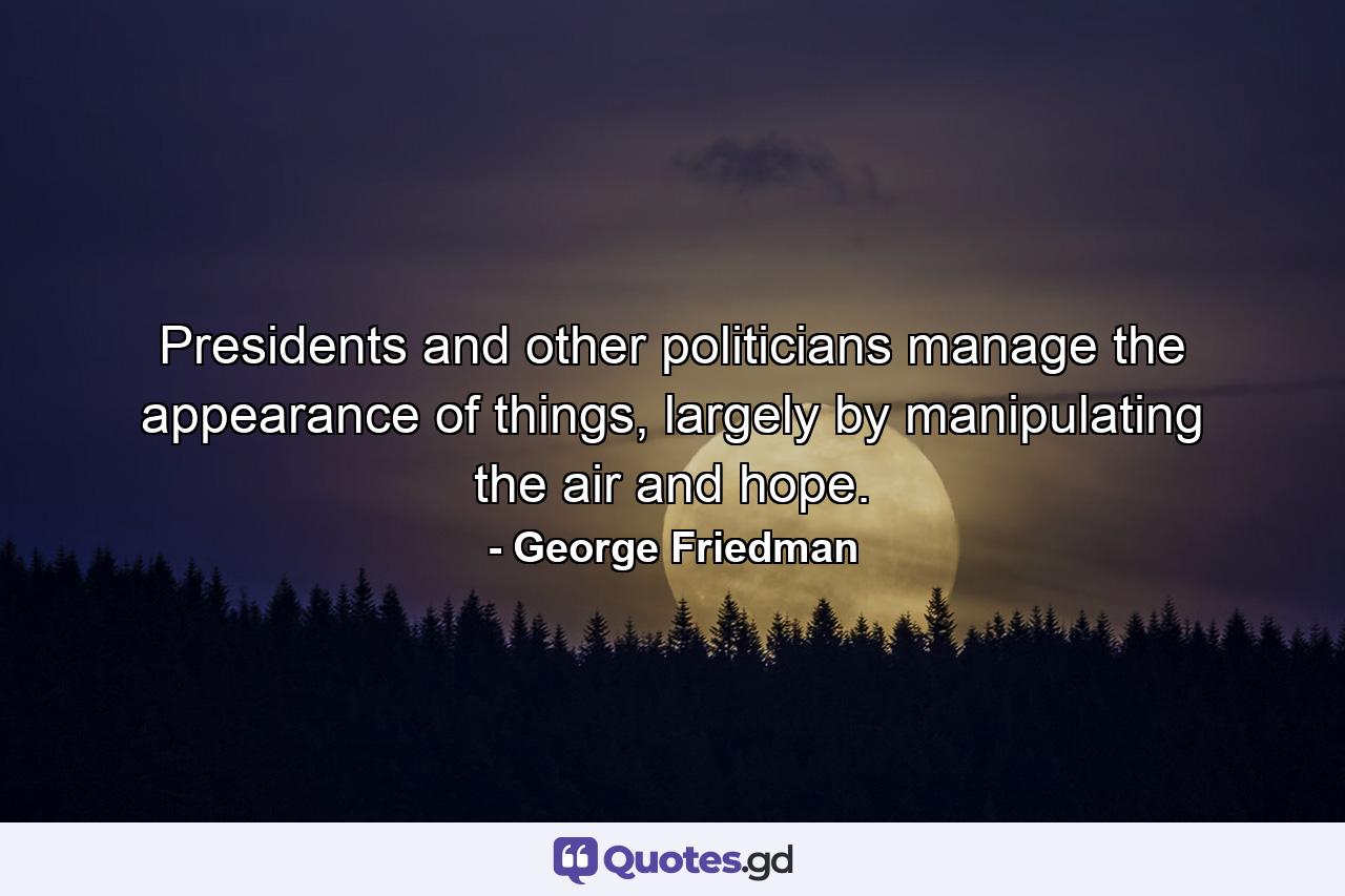 Presidents and other politicians manage the appearance of things, largely by manipulating the air and hope. - Quote by George Friedman