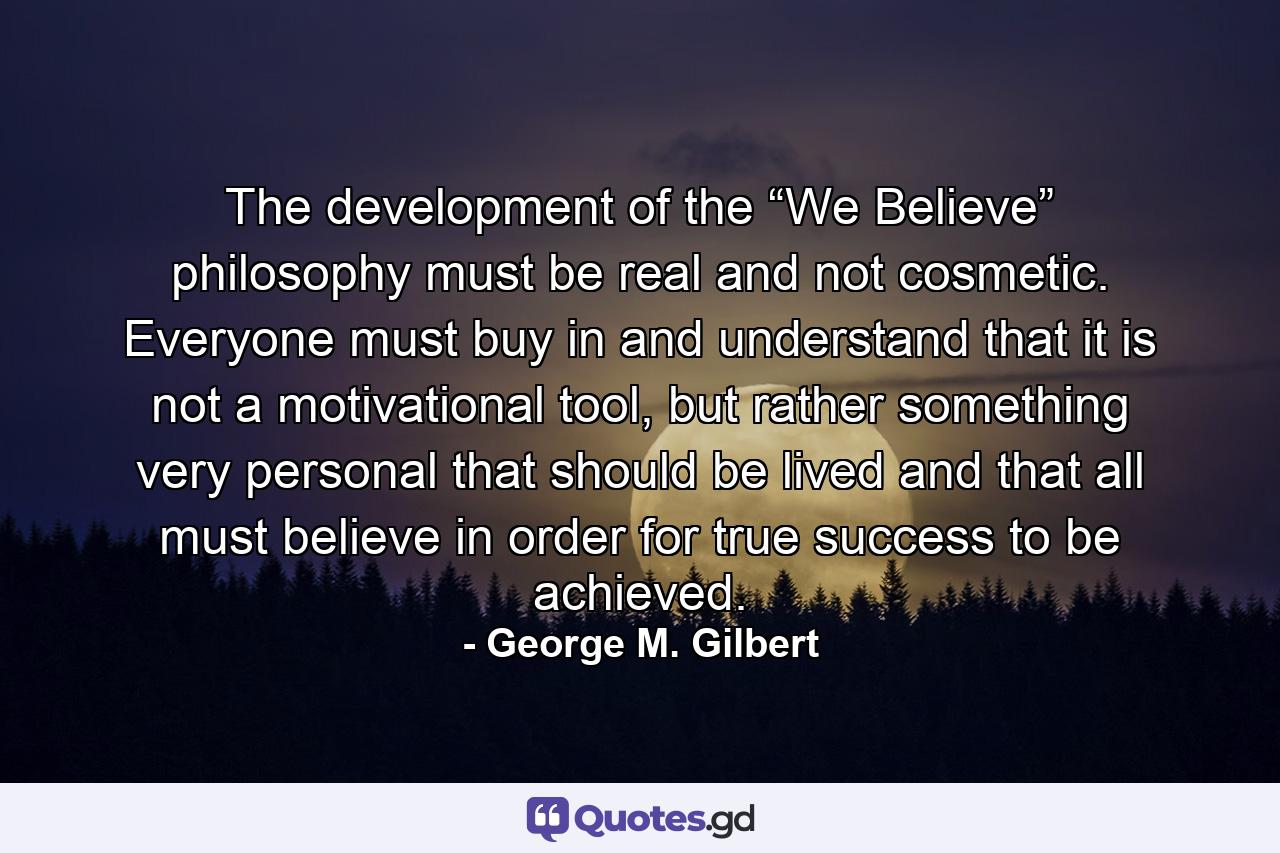 The development of the “We Believe” philosophy must be real and not cosmetic. Everyone must buy in and understand that it is not a motivational tool, but rather something very personal that should be lived and that all must believe in order for true success to be achieved. - Quote by George M. Gilbert