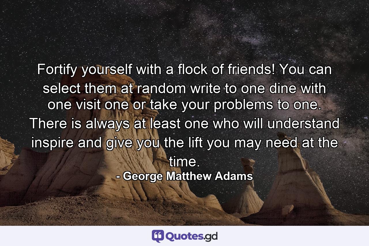 Fortify yourself with a flock of friends! You can select them at random  write to one  dine with one  visit one  or take your problems to one. There is always at least one who will understand  inspire  and give you the lift you may need at the time. - Quote by George Matthew Adams