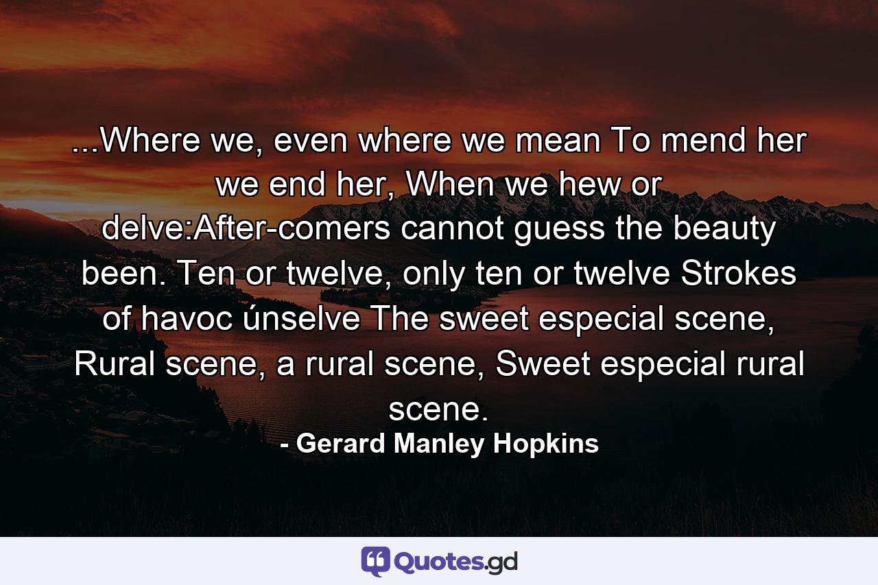 ...Where we, even where we mean To mend her we end her, When we hew or delve:After-comers cannot guess the beauty been. Ten or twelve, only ten or twelve Strokes of havoc únselve The sweet especial scene, Rural scene, a rural scene, Sweet especial rural scene. - Quote by Gerard Manley Hopkins