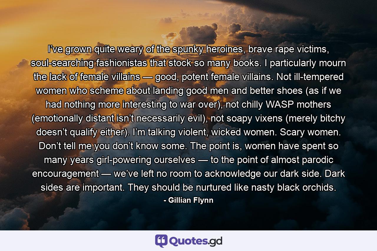 I’ve grown quite weary of the spunky heroines, brave rape victims, soul-searching fashionistas that stock so many books. I particularly mourn the lack of female villains — good, potent female villains. Not ill-tempered women who scheme about landing good men and better shoes (as if we had nothing more interesting to war over), not chilly WASP mothers (emotionally distant isn’t necessarily evil), not soapy vixens (merely bitchy doesn’t qualify either). I’m talking violent, wicked women. Scary women. Don’t tell me you don’t know some. The point is, women have spent so many years girl-powering ourselves — to the point of almost parodic encouragement — we’ve left no room to acknowledge our dark side. Dark sides are important. They should be nurtured like nasty black orchids. - Quote by Gillian Flynn