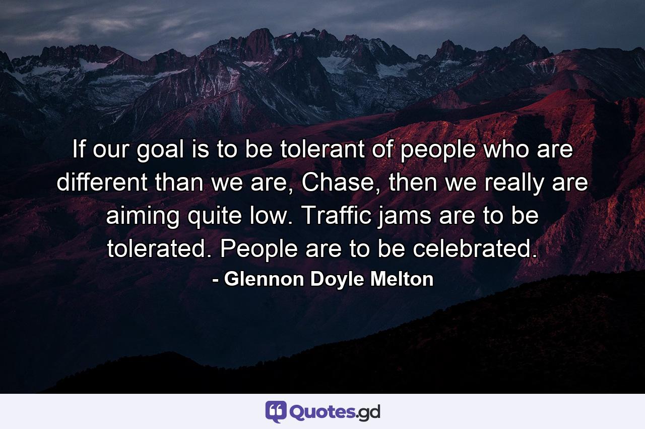 If our goal is to be tolerant of people who are different than we are, Chase, then we really are aiming quite low. Traffic jams are to be tolerated. People are to be celebrated. - Quote by Glennon Doyle Melton