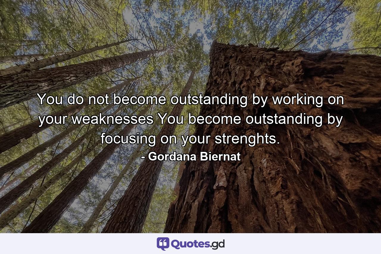 You do not become outstanding by working on your weaknesses You become outstanding by focusing on your strenghts. - Quote by Gordana Biernat