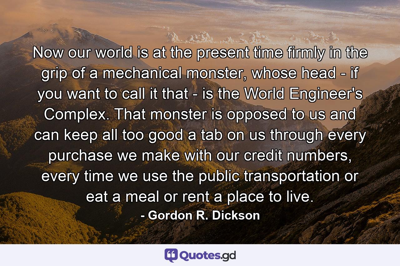 Now our world is at the present time firmly in the grip of a mechanical monster, whose head - if you want to call it that - is the World Engineer's Complex. That monster is opposed to us and can keep all too good a tab on us through every purchase we make with our credit numbers, every time we use the public transportation or eat a meal or rent a place to live. - Quote by Gordon R. Dickson