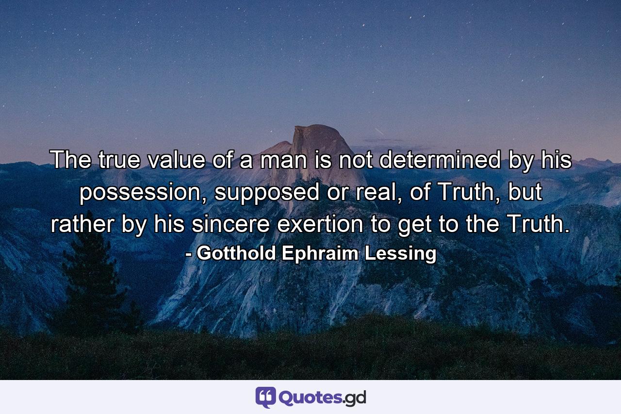 The true value of a man is not determined by his possession, supposed or real, of Truth, but rather by his sincere exertion to get to the Truth. - Quote by Gotthold Ephraim Lessing