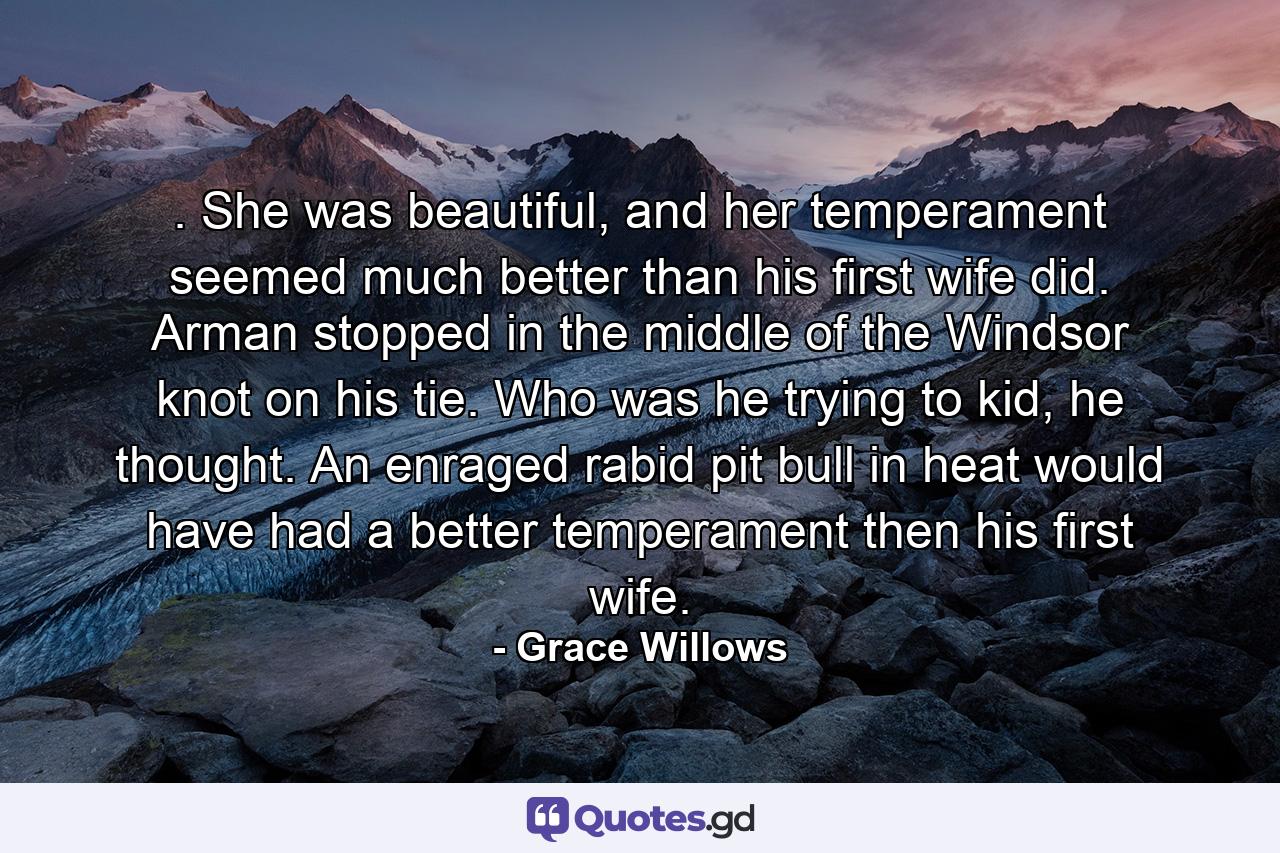 . She was beautiful, and her temperament seemed much better than his first wife did. Arman stopped in the middle of the Windsor knot on his tie. Who was he trying to kid, he thought. An enraged rabid pit bull in heat would have had a better temperament then his first wife. - Quote by Grace Willows