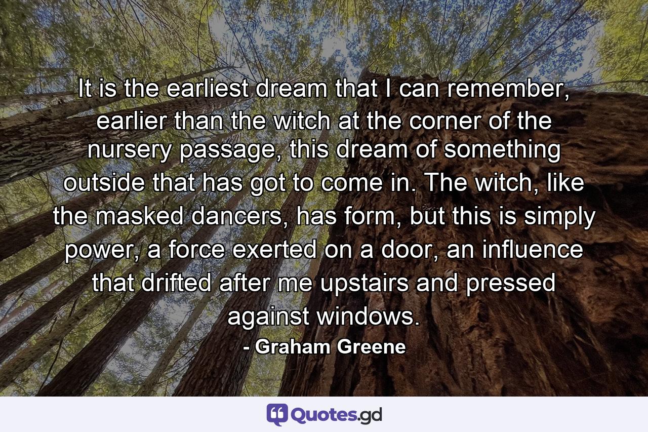 It is the earliest dream that I can remember, earlier than the witch at the corner of the nursery passage, this dream of something outside that has got to come in. The witch, like the masked dancers, has form, but this is simply power, a force exerted on a door, an influence that drifted after me upstairs and pressed against windows. - Quote by Graham Greene