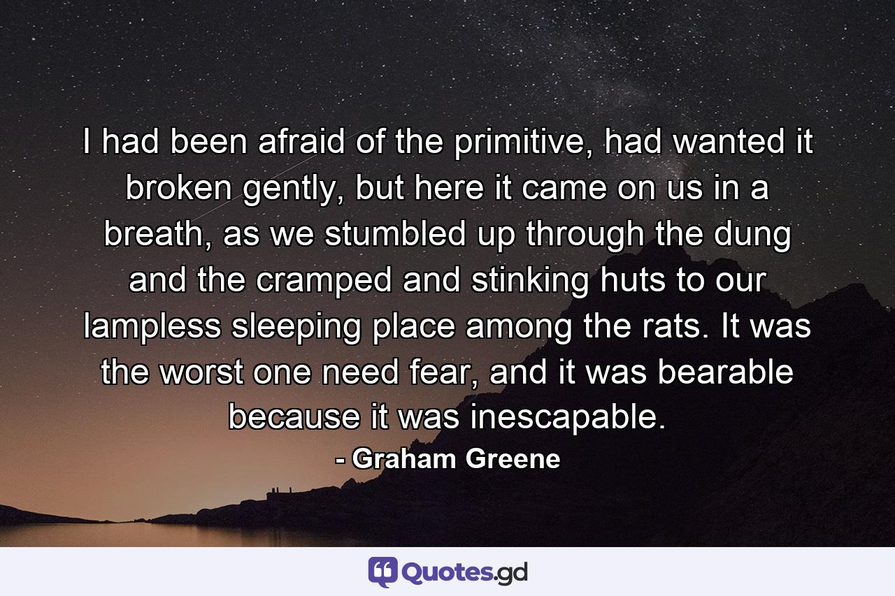 I had been afraid of the primitive, had wanted it broken gently, but here it came on us in a breath, as we stumbled up through the dung and the cramped and stinking huts to our lampless sleeping place among the rats. It was the worst one need fear, and it was bearable because it was inescapable. - Quote by Graham Greene