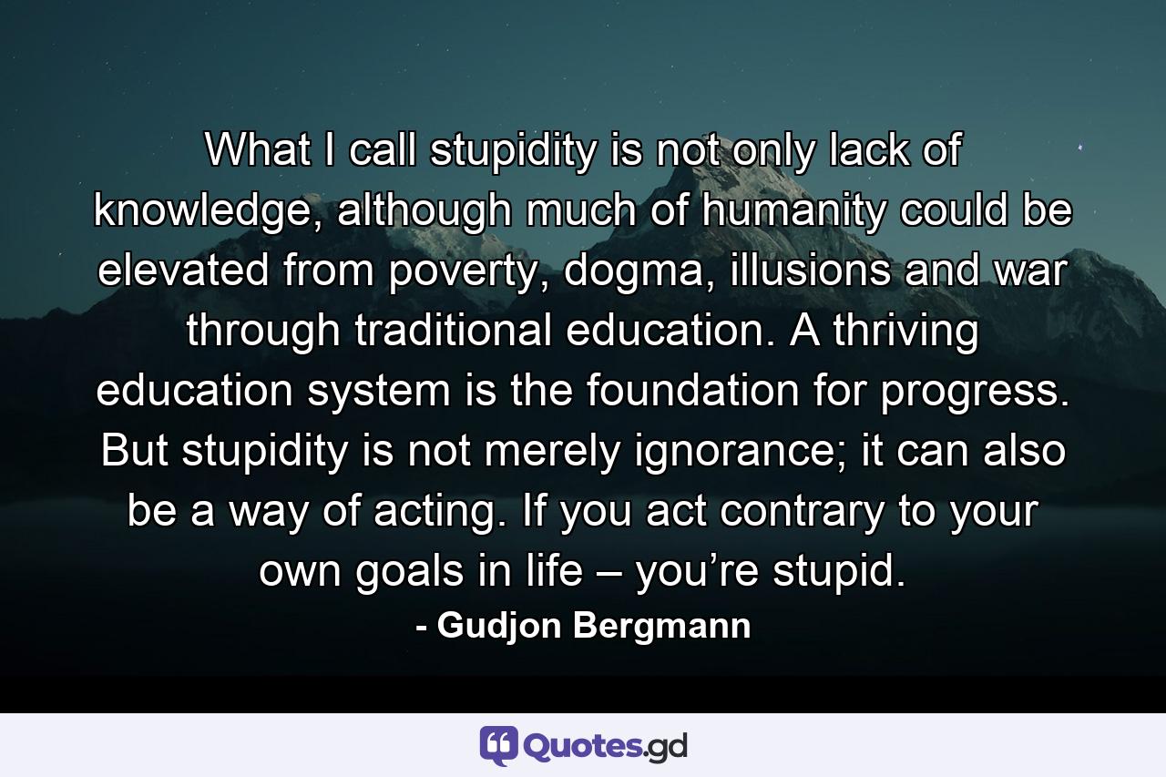 What I call stupidity is not only lack of knowledge, although much of humanity could be elevated from poverty, dogma, illusions and war through traditional education. A thriving education system is the foundation for progress. But stupidity is not merely ignorance; it can also be a way of acting. If you act contrary to your own goals in life – you’re stupid. - Quote by Gudjon Bergmann