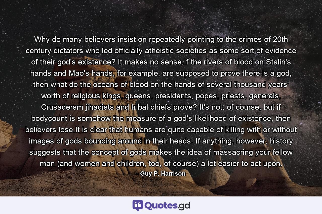 Why do many believers insist on repeatedly pointing to the crimes of 20th century dictators who led officially atheistic societies as some sort of evidence of their god's existence? It makes no sense.If the rivers of blood on Stalin's hands and Mao's hands, for example, are supposed to prove there is a god, then what do the oceans of blood on the hands of several thousand years' worth of religious kings, queens, presidents, popes, priests, generals, Crusadersm jihadists and tribal chiefs prove? It's not, of course, but if bodycount is somehow the measure of a god's likelihood of existence, then believers lose.It is clear that humans are quite capable of killing with or without images of gods bouncing around in their heads. If anything, however, history suggests that the concept of gods makes the idea of massacring your fellow man (and women and children, too, of course) a lot easier to act upon. - Quote by Guy P. Harrison