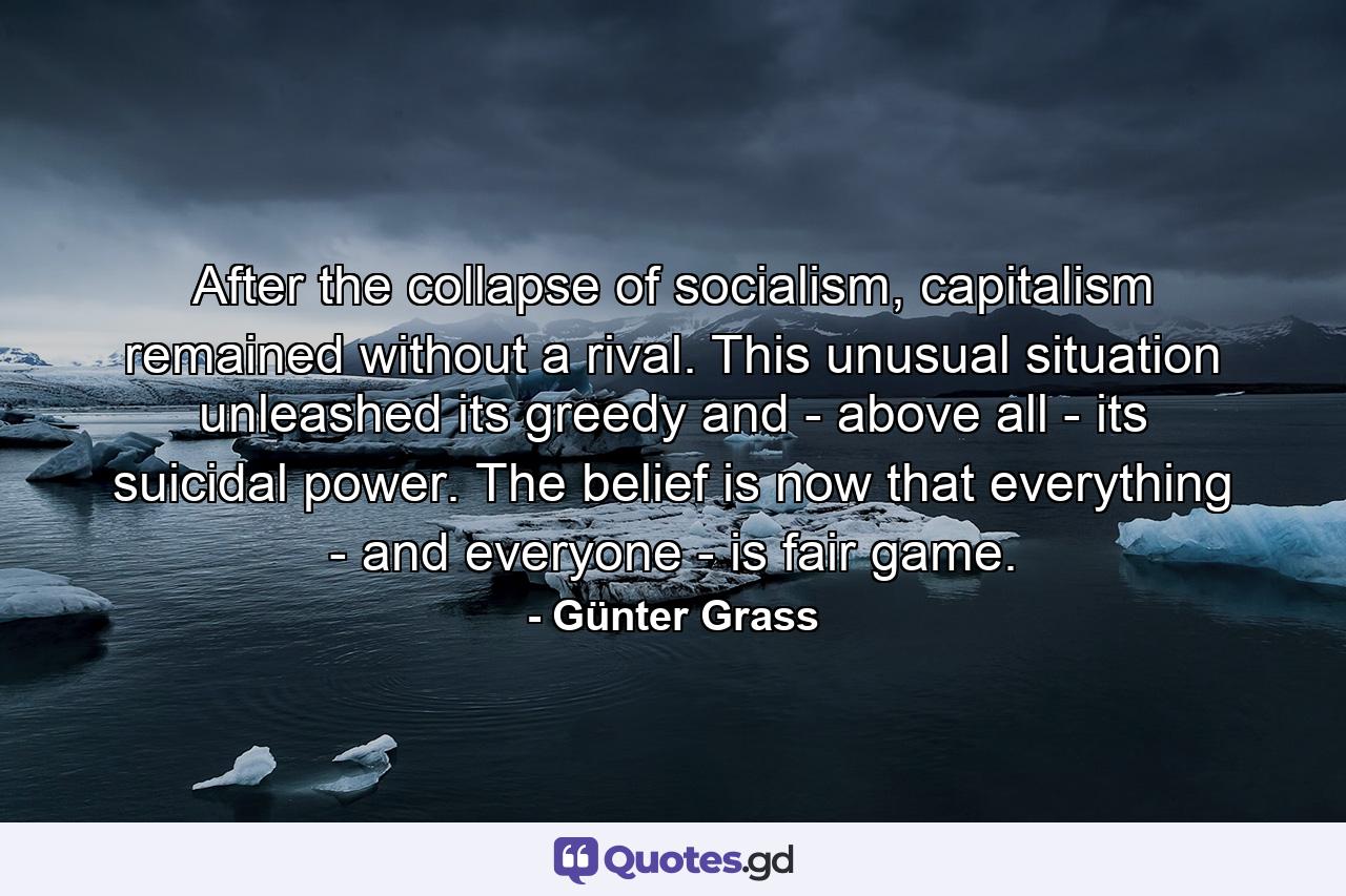 After the collapse of socialism, capitalism remained without a rival. This unusual situation unleashed its greedy and - above all - its suicidal power. The belief is now that everything - and everyone - is fair game. - Quote by Günter Grass