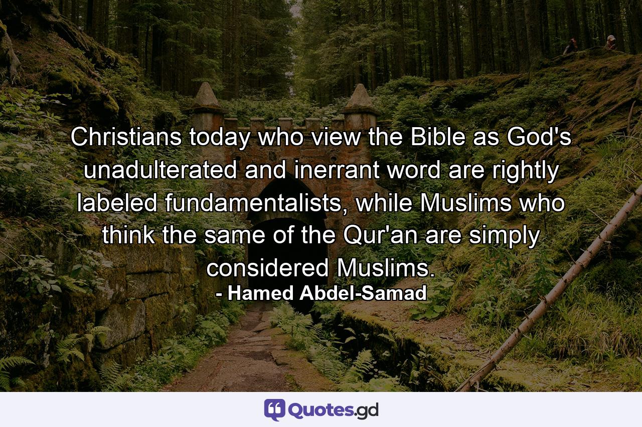 Christians today who view the Bible as God's unadulterated and inerrant word are rightly labeled fundamentalists, while Muslims who think the same of the Qur'an are simply considered Muslims. - Quote by Hamed Abdel-Samad