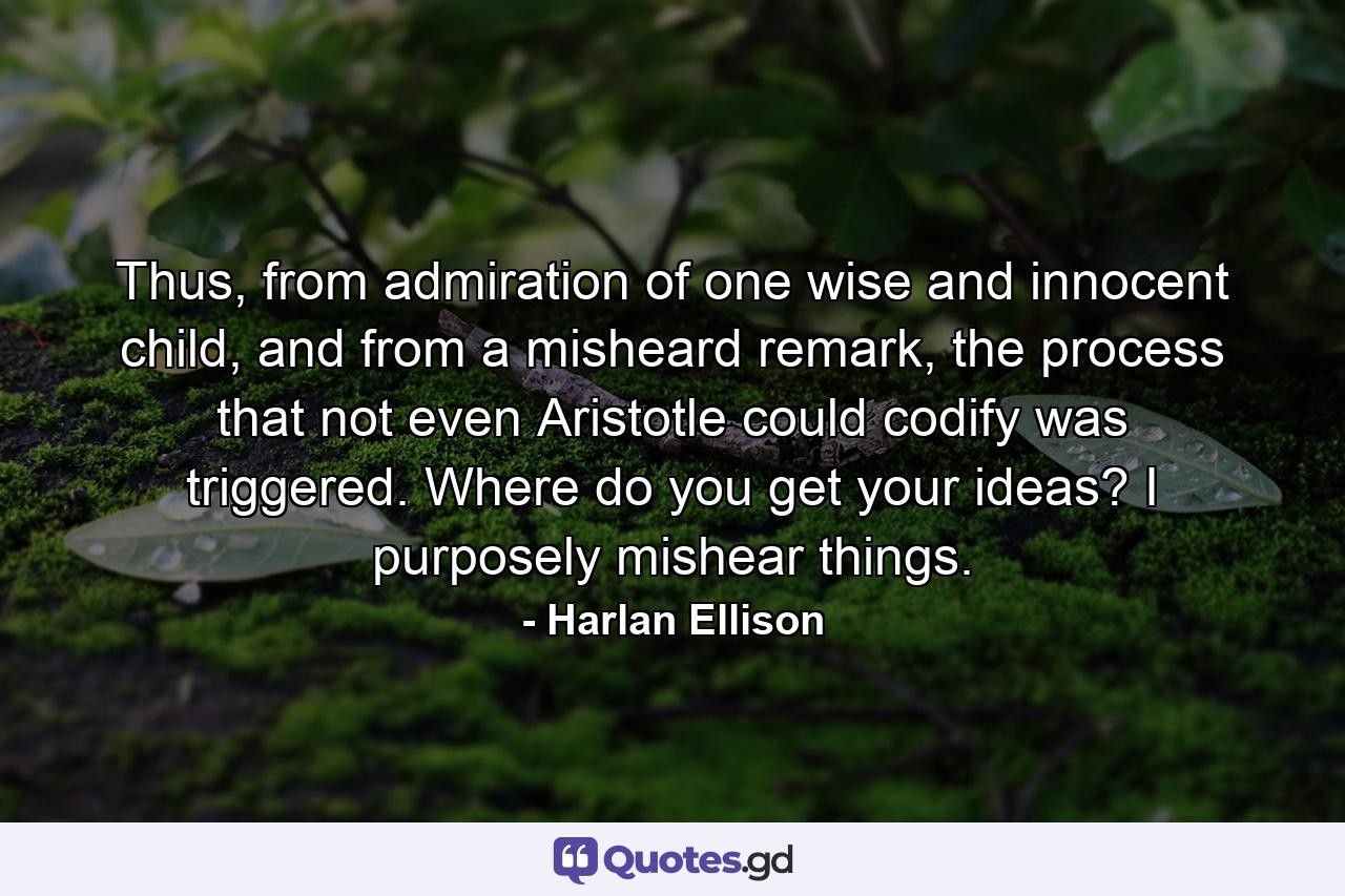 Thus, from admiration of one wise and innocent child, and from a misheard remark, the process that not even Aristotle could codify was triggered. Where do you get your ideas? I purposely mishear things. - Quote by Harlan Ellison