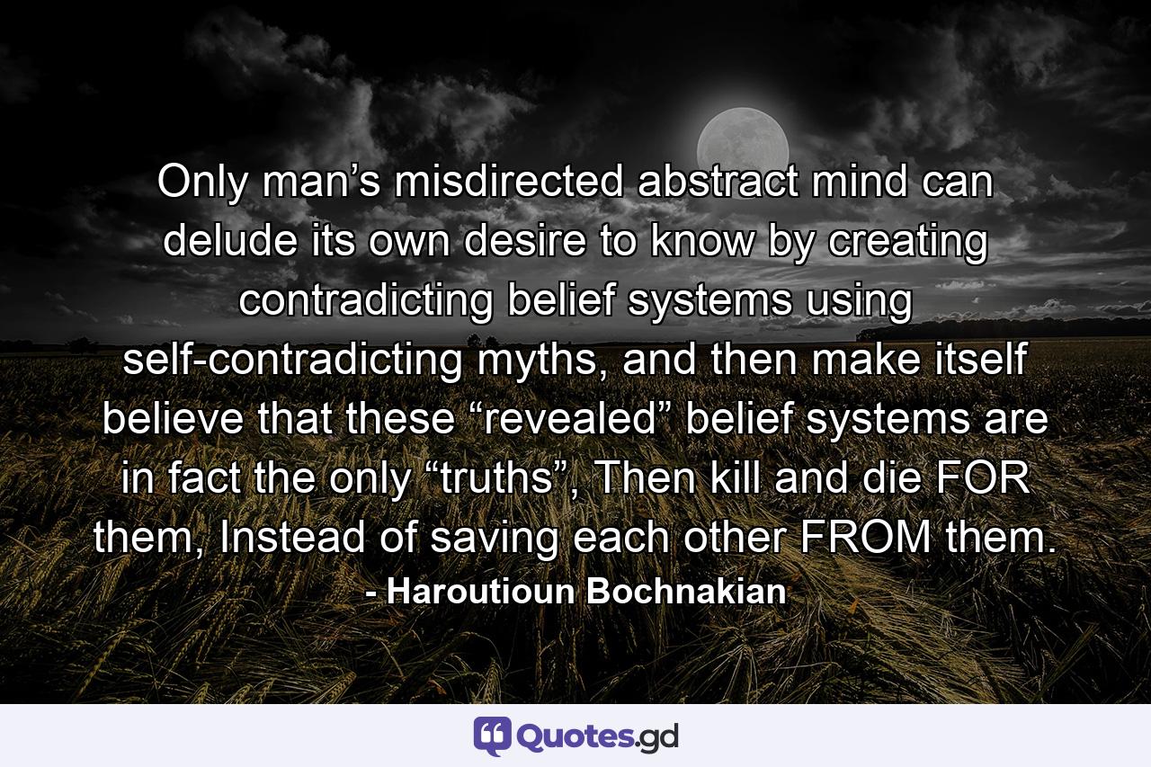 Only man’s misdirected abstract mind can delude its own desire to know by creating contradicting belief systems using self-contradicting myths, and then make itself believe that these “revealed” belief systems are in fact the only “truths”, Then kill and die FOR them, Instead of saving each other FROM them. - Quote by Haroutioun Bochnakian