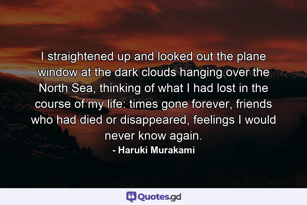 I straightened up and looked out the plane window at the dark clouds hanging over the North Sea, thinking of what I had lost in the course of my life: times gone forever, friends who had died or disappeared, feelings I would never know again. - Quote by Haruki Murakami