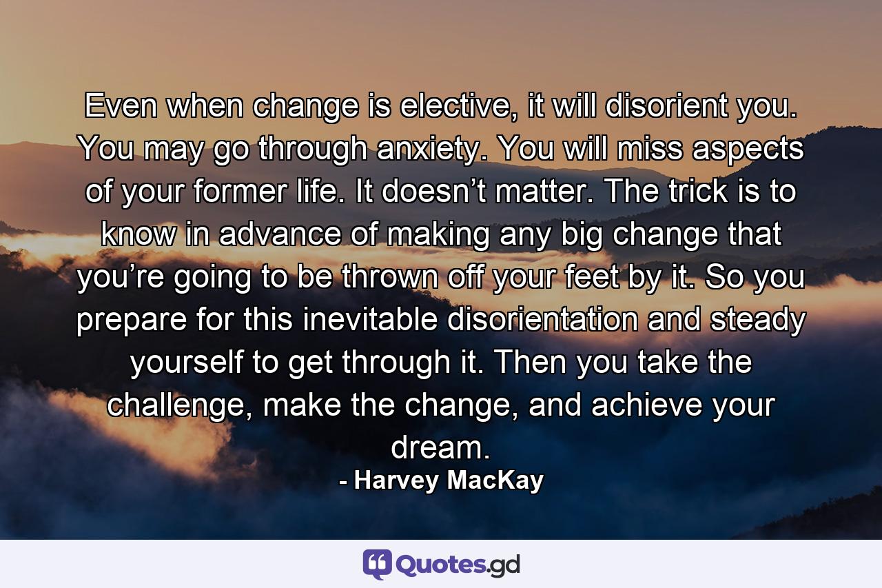 Even when change is elective, it will disorient you. You may go through anxiety. You will miss aspects of your former life. It doesn’t matter. The trick is to know in advance of making any big change that you’re going to be thrown off your feet by it. So you prepare for this inevitable disorientation and steady yourself to get through it. Then you take the challenge, make the change, and achieve your dream. - Quote by Harvey MacKay