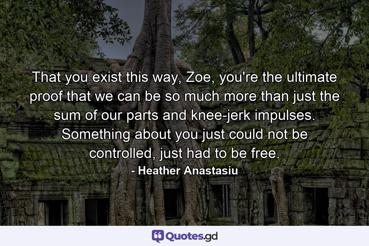 That you exist this way, Zoe, you're the ultimate proof that we can be so much more than just the sum of our parts and knee-jerk impulses. Something about you just could not be controlled, just had to be free. - Quote by Heather Anastasiu