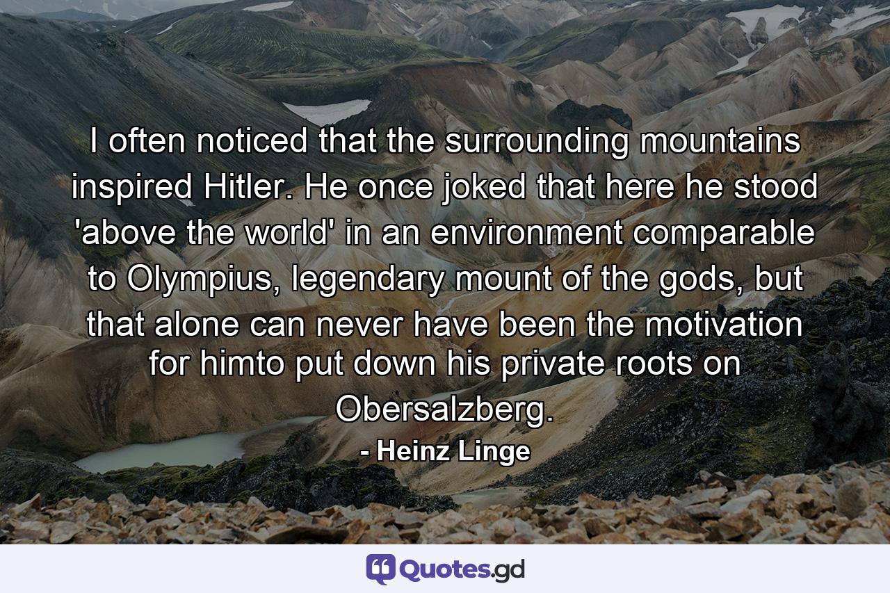 I often noticed that the surrounding mountains inspired Hitler. He once joked that here he stood 'above the world' in an environment comparable to Olympius, legendary mount of the gods, but that alone can never have been the motivation for himto put down his private roots on Obersalzberg. - Quote by Heinz Linge