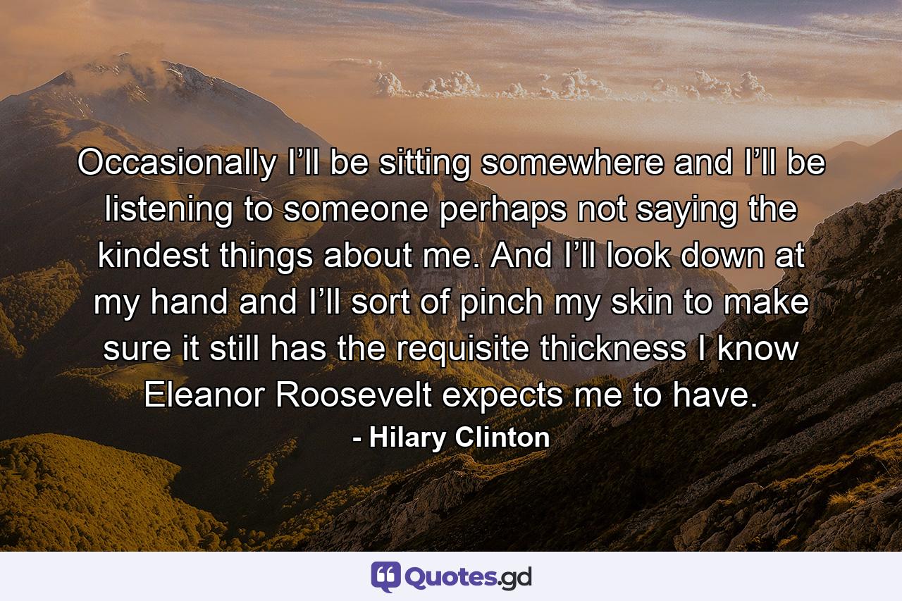 Occasionally I’ll be sitting somewhere and I’ll be listening to someone perhaps not saying the kindest things about me. And I’ll look down at my hand and I’ll sort of pinch my skin to make sure it still has the requisite thickness I know Eleanor Roosevelt expects me to have. - Quote by Hilary Clinton