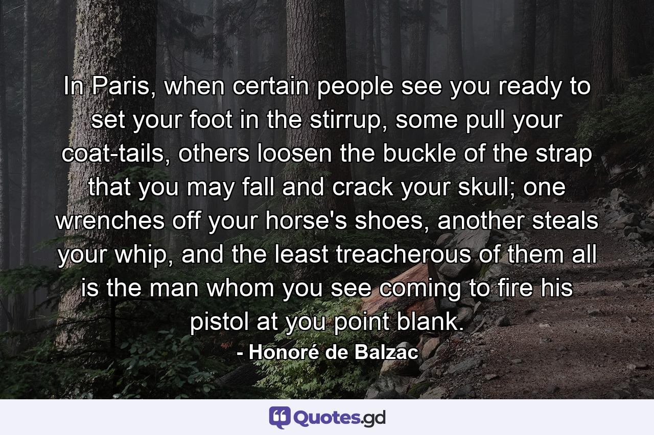 In Paris, when certain people see you ready to set your foot in the stirrup, some pull your coat-tails, others loosen the buckle of the strap that you may fall and crack your skull; one wrenches off your horse's shoes, another steals your whip, and the least treacherous of them all is the man whom you see coming to fire his pistol at you point blank. - Quote by Honoré de Balzac