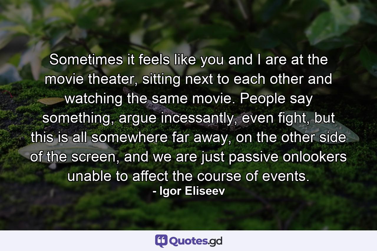 Sometimes it feels like you and I are at the movie theater, sitting next to each other and watching the same movie. People say something, argue incessantly, even fight, but this is all somewhere far away, on the other side of the screen, and we are just passive onlookers unable to affect the course of events. - Quote by Igor Eliseev