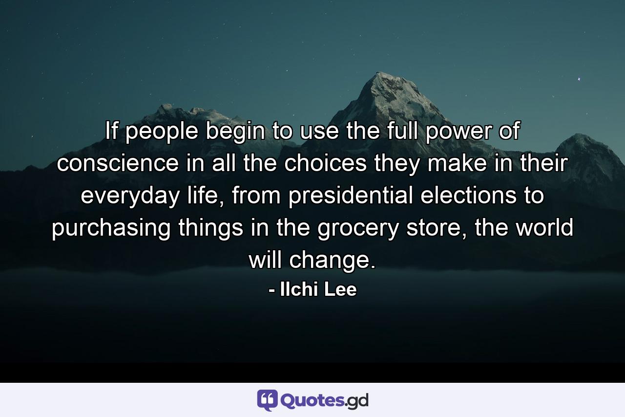 If people begin to use the full power of conscience in all the choices they make in their everyday life, from presidential elections to purchasing things in the grocery store, the world will change. - Quote by Ilchi Lee