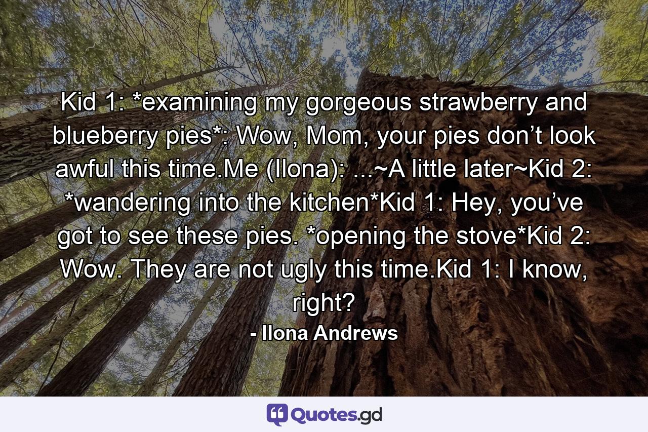 Kid 1: *examining my gorgeous strawberry and blueberry pies*: Wow, Mom, your pies don’t look awful this time.Me (Ilona): ...~A little later~Kid 2: *wandering into the kitchen*Kid 1: Hey, you’ve got to see these pies. *opening the stove*Kid 2: Wow. They are not ugly this time.Kid 1: I know, right? - Quote by Ilona Andrews