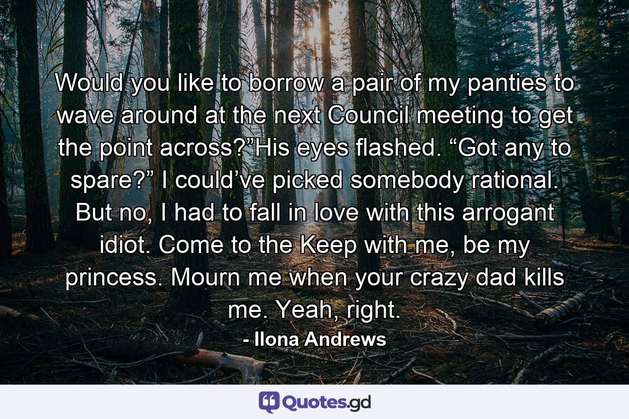 Would you like to borrow a pair of my panties to wave around at the next Council meeting to get the point across?”His eyes flashed. “Got any to spare?” I could’ve picked somebody rational. But no, I had to fall in love with this arrogant idiot. Come to the Keep with me, be my princess. Mourn me when your crazy dad kills me. Yeah, right. - Quote by Ilona Andrews